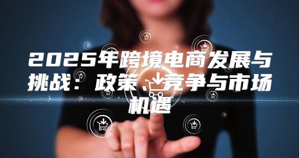 2025年跨境电商发展与挑战：政策、竞争与市场机遇