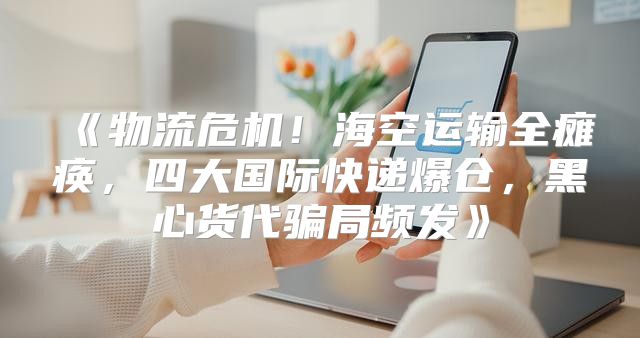 物流危机！海空运输全瘫痪，四大国际快递爆仓，黑心货代骗局频发
