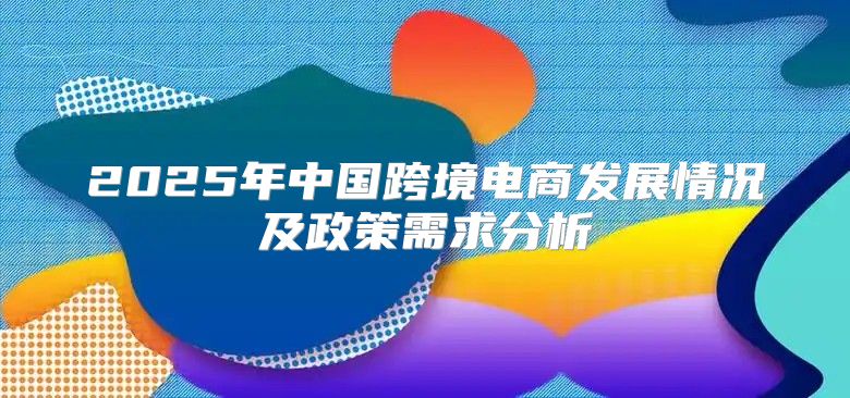 2025年中国跨境电商发展情况及政策需求分析