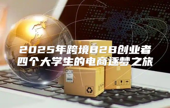 2025年跨境B2B创业者四个大学生的电商逐梦之旅