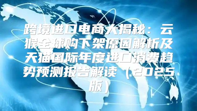 跨境进口电商大揭秘：云猴全球购下架原因解析及天猫国际年度进口消费趋势预测报告解读2025版