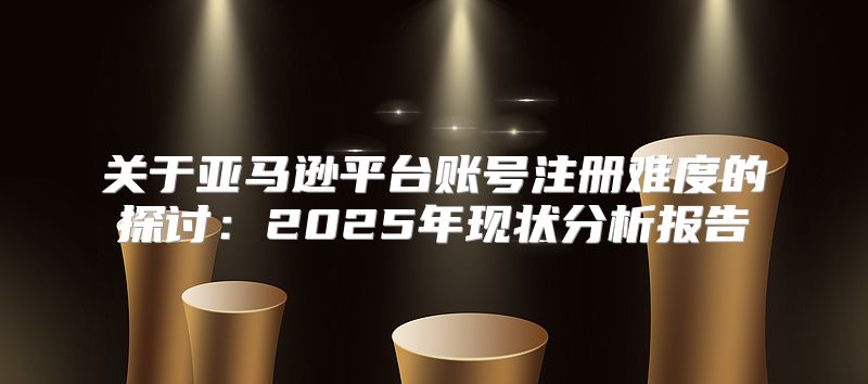 关于亚马逊平台账号注册难度的探讨：2025年现状分析报告