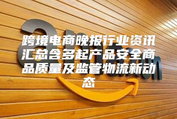 跨境电商晚报行业资讯汇总含多起产品安全商品质量及监管物流新动态