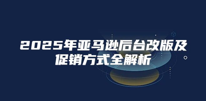 2025年亚马逊后台改版及促销方式全解析