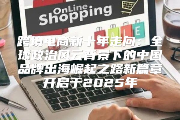 跨境电商新十年走向：全球政治风云背景下的中国品牌出海崛起之路新篇章开启于2025年