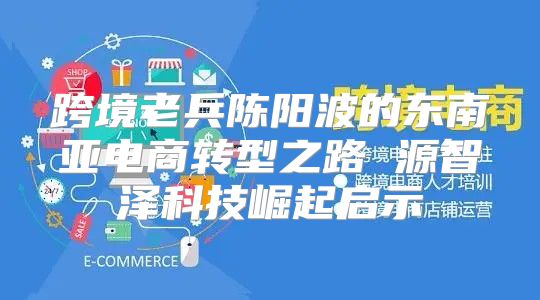 跨境老兵陈阳波的东南亚电商转型之路 源智泽科技崛起启示