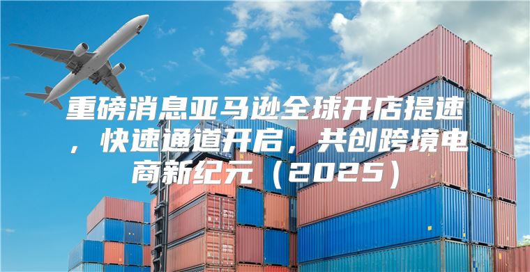 重磅消息亚马逊全球开店提速，快速通道开启，共创跨境电商新纪元2025