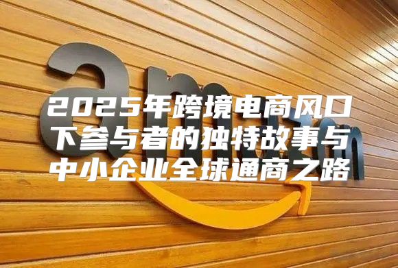 2025年跨境电商风口下参与者的独特故事与中小企业全球通商之路