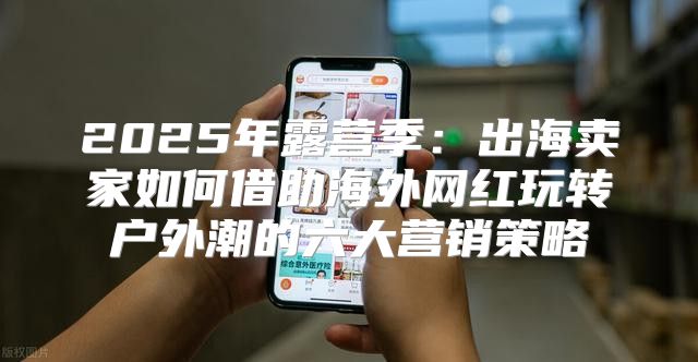 2025年露营季：出海卖家如何借助海外网红玩转户外潮的六大营销策略