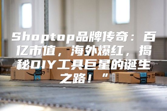 Shoptop品牌传奇：百亿市值，海外爆红，揭秘DIY工具巨星的诞生之路！”
