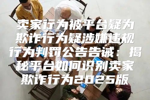 卖家行为被平台疑为欺诈行为疑涉嫌违规行为判罚公告告诫：揭秘平台如何识别卖家欺诈行为2025版