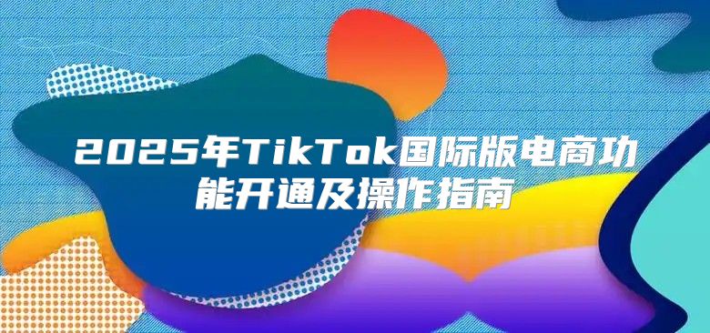 2025年TikTok国际版电商功能开通及操作指南