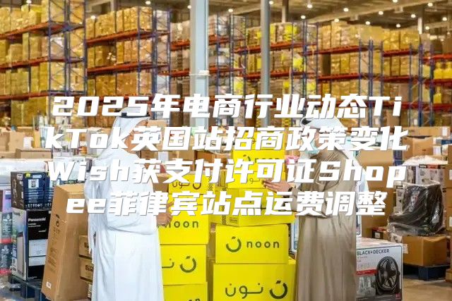 2025年电商行业动态TikTok英国站招商政策变化Wish获支付许可证Shopee菲律宾站点运费调整