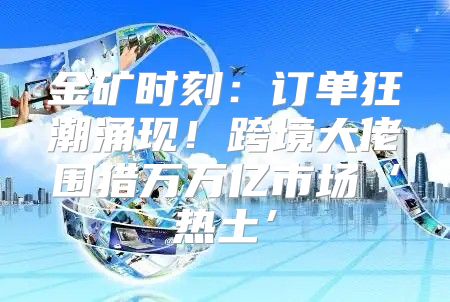 金矿时刻：订单狂潮涌现！跨境大佬围猎万万亿市场‘热土’