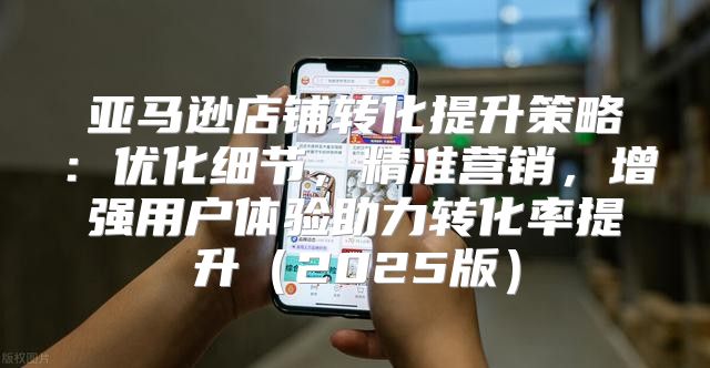 亚马逊店铺转化提升策略：优化细节，精准营销，增强用户体验助力转化率提升2025版