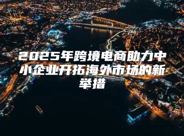 2025年跨境电商助力中小企业开拓海外市场的新举措