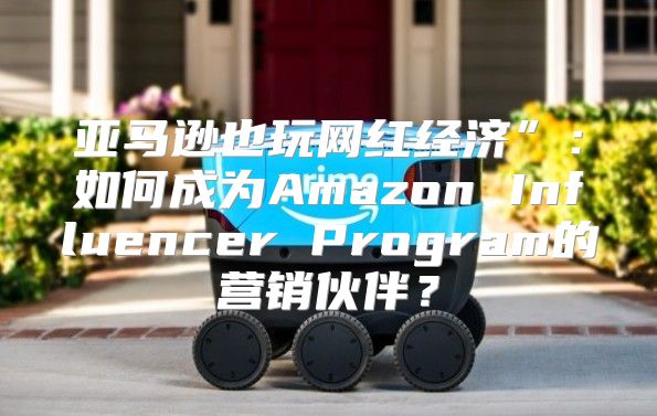 亚马逊也玩网红经济”：如何成为Amazon Influencer Program的营销伙伴？