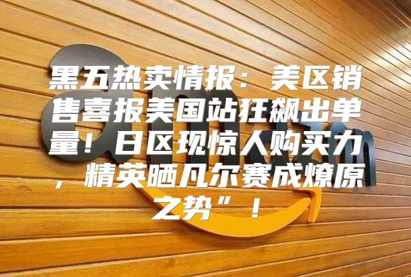 黑五热卖情报：美区销售喜报美国站狂飙出单量！日区现惊人购买力，精英晒凡尔赛成燎原之势”！