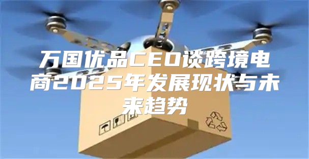 万国优品CEO谈跨境电商2025年发展现状与未来趋势