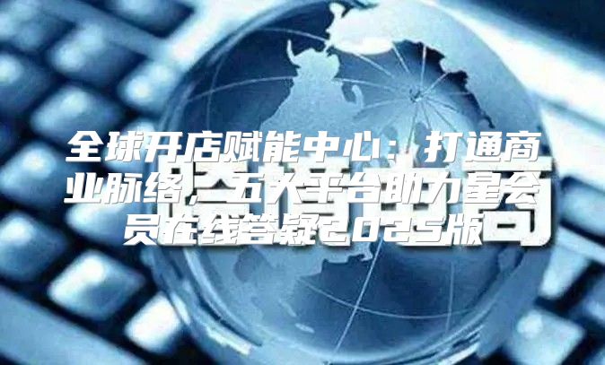全球开店赋能中心：打通商业脉络，五大平台助力星会员在线答疑2025版