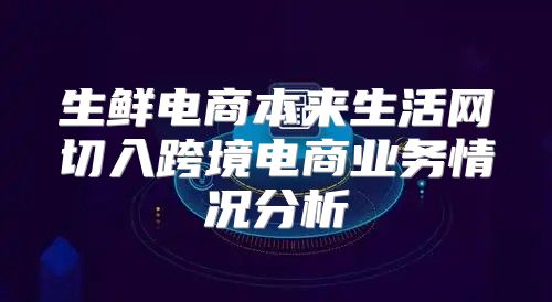 生鲜电商本来生活网切入跨境电商业务情况分析