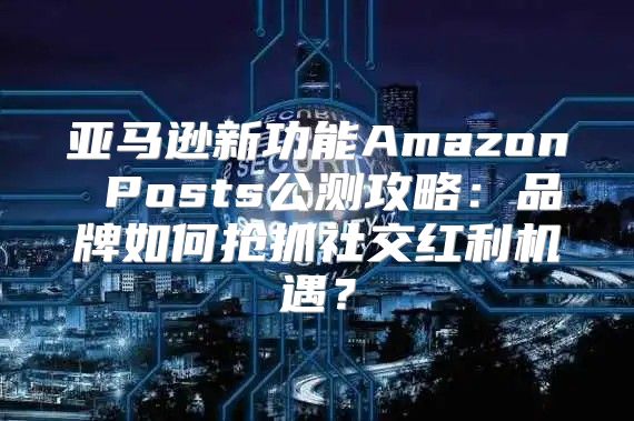 亚马逊新功能Amazon Posts公测攻略：品牌如何抢抓社交红利机遇？