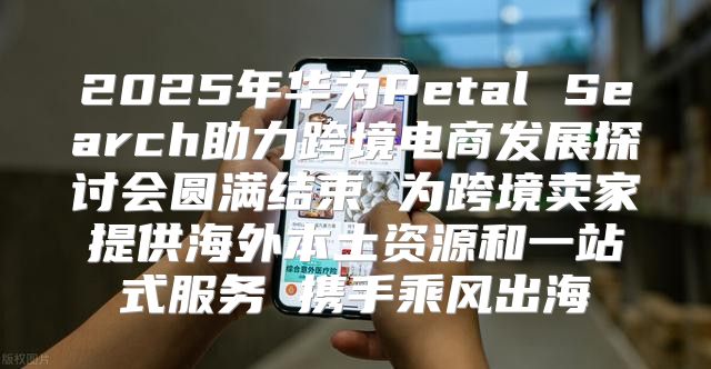 2025年华为Petal Search助力跨境电商发展探讨会圆满结束 为跨境卖家提供海外本土资源和一站式服务 携手乘风出海