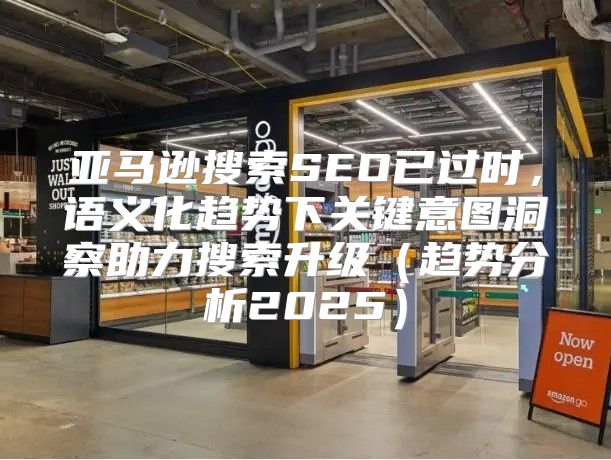 亚马逊搜索SEO已过时，语义化趋势下关键意图洞察助力搜索升级趋势分析2025