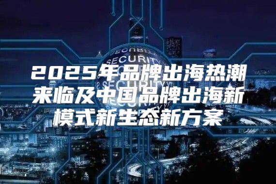 2025年品牌出海热潮来临及中国品牌出海新模式新生态新方案