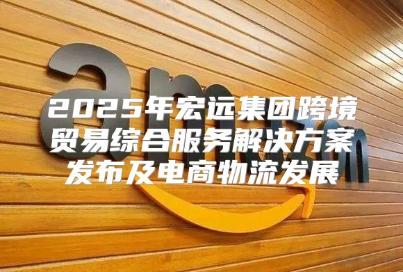 2025年宏远集团跨境贸易综合服务解决方案发布及电商物流发展