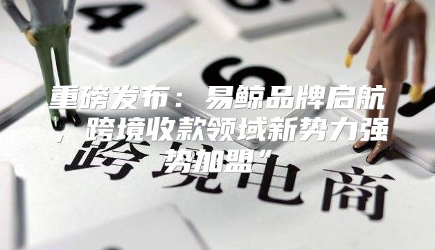 重磅发布：易鲸品牌启航，跨境收款领域新势力强势加盟”
