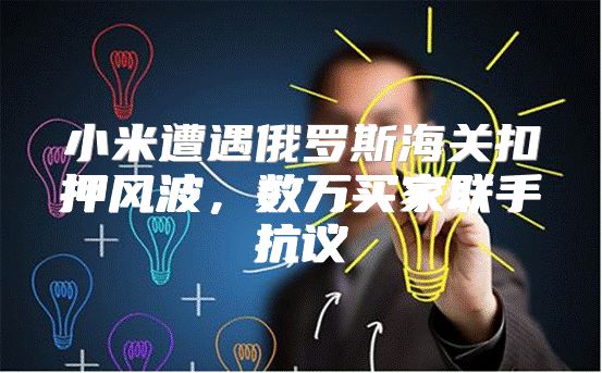 小米遭遇俄罗斯海关扣押风波，数万买家联手抗议