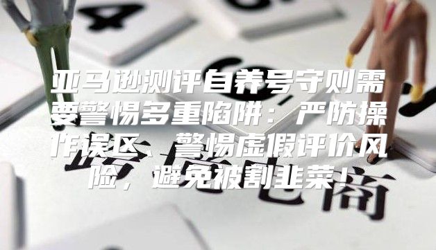 亚马逊测评自养号守则需要警惕多重陷阱：严防操作误区、警惕虚假评价风险，避免被割韭菜！