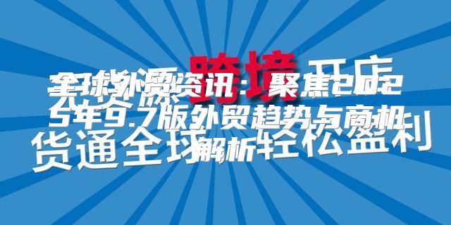 全球外贸资讯：聚焦2025年9.7版外贸趋势与商机解析