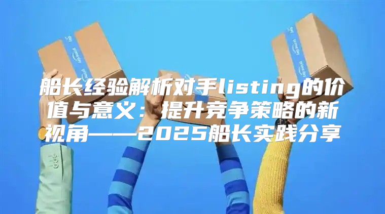 船长经验解析对手listing的价值与意义：提升竞争策略的新视角——2025船长实践分享