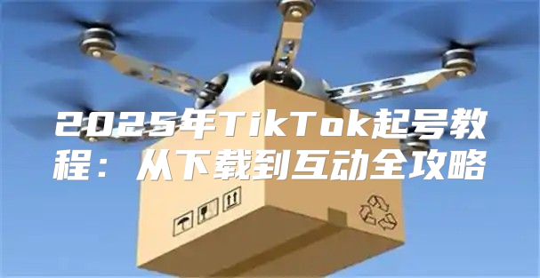 2025年TikTok起号教程：从下载到互动全攻略