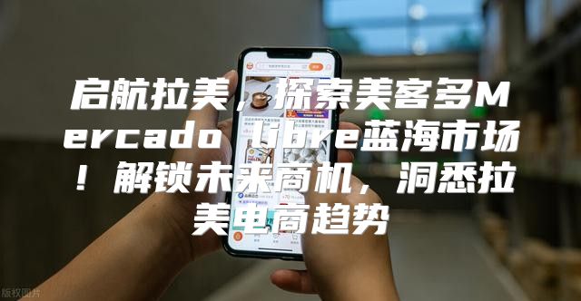 启航拉美，探索美客多Mercado libre蓝海市场！解锁未来商机，洞悉拉美电商趋势
