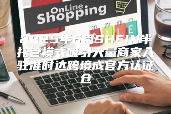2025年6月SHEIN半托管模式吸引大量商家入驻准时达跨境成官方认证仓
