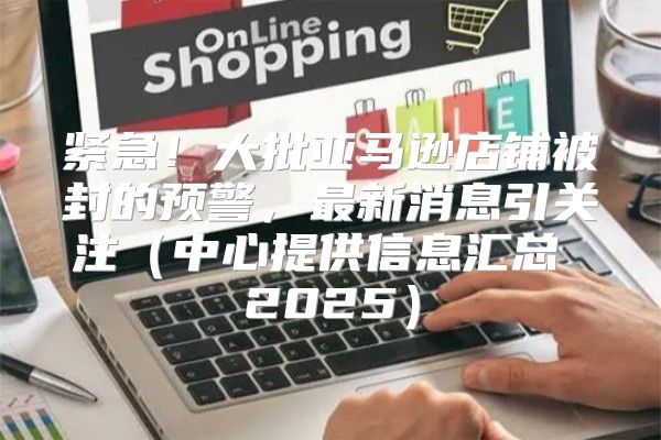 紧急！大批亚马逊店铺被封的预警，最新消息引关注中心提供信息汇总 2025