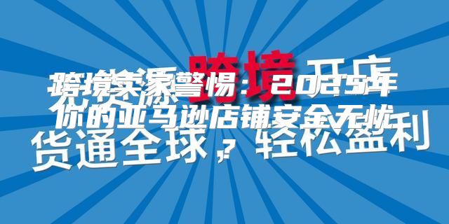 跨境卖家警惕：2025年你的亚马逊店铺安全无忧？