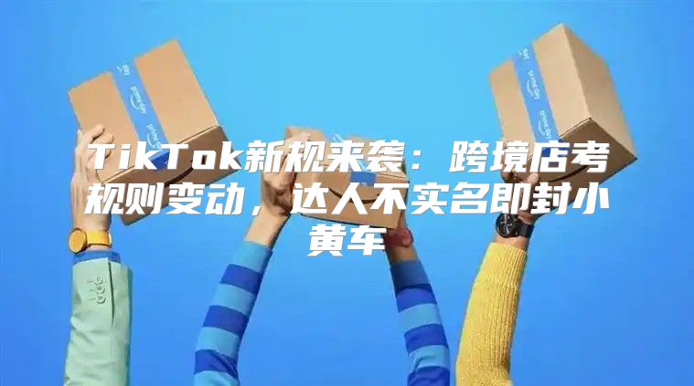 TikTok新规来袭：跨境店考规则变动，达人不实名即封小黄车