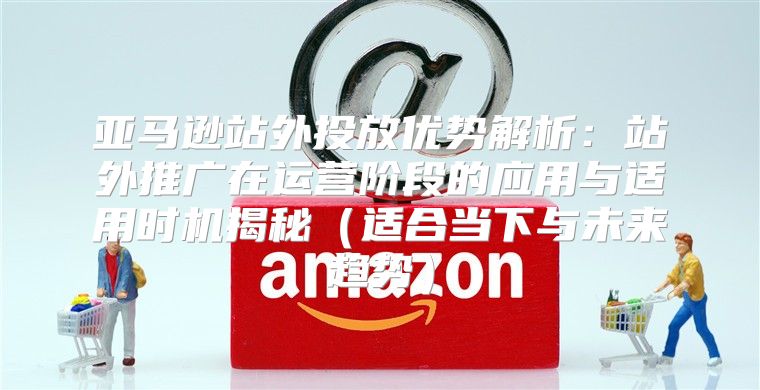 亚马逊站外投放优势解析：站外推广在运营阶段的应用与适用时机揭秘适合当下与未来趋势