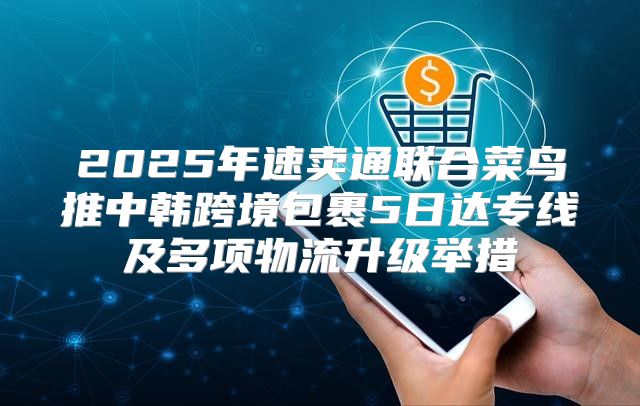 2025年速卖通联合菜鸟推中韩跨境包裹5日达专线及多项物流升级举措