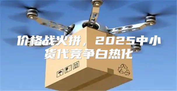 价格战火拼，2025中小货代竞争白热化