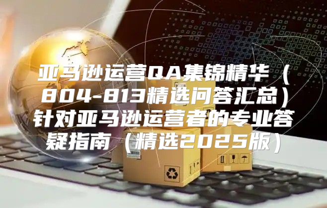 亚马逊运营QA集锦精华804-813精选问答汇总针对亚马逊运营者的专业答疑指南精选2025版