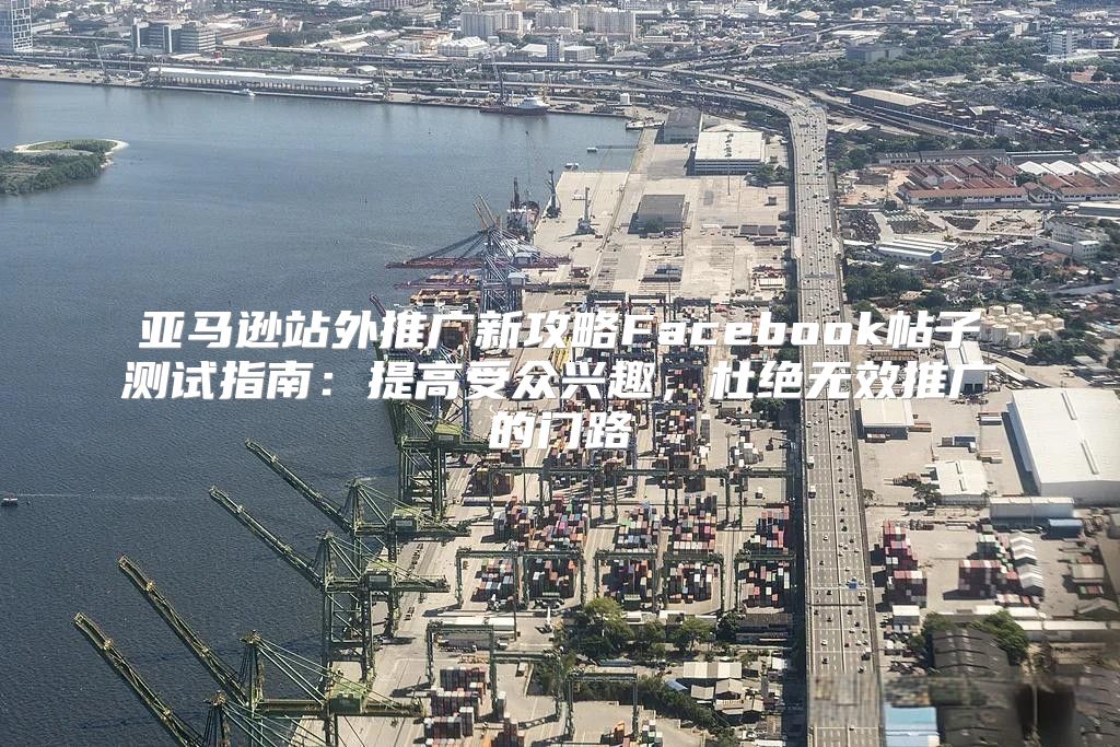 亚马逊站外推广新攻略Facebook帖子测试指南：提高受众兴趣，杜绝无效推广的门路