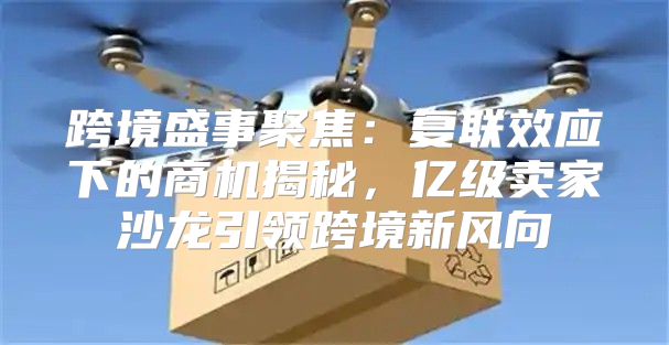跨境盛事聚焦：复联效应下的商机揭秘，亿级卖家沙龙引领跨境新风向