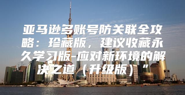 亚马逊多账号防关联全攻略：珍藏版，建议收藏永久学习版-应对新环境的解决之道升级版”