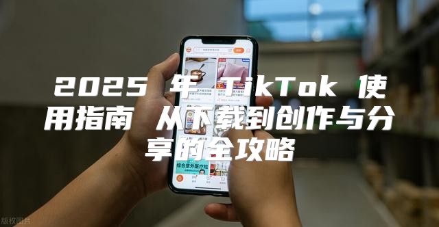 2025 年 TikTok 使用指南 从下载到创作与分享的全攻略