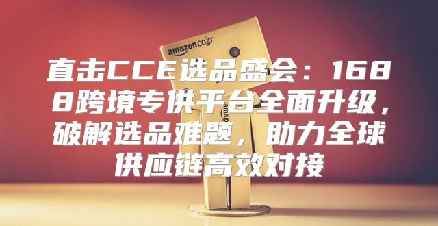 直击CCE选品盛会：1688跨境专供平台全面升级，破解选品难题，助力全球供应链高效对接